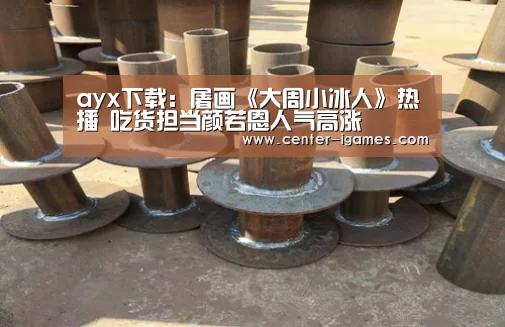 ayx下载:屠画《大周小冰人》热播 吃货担当颜若恩人气高涨(图2) 爱游戏体育app