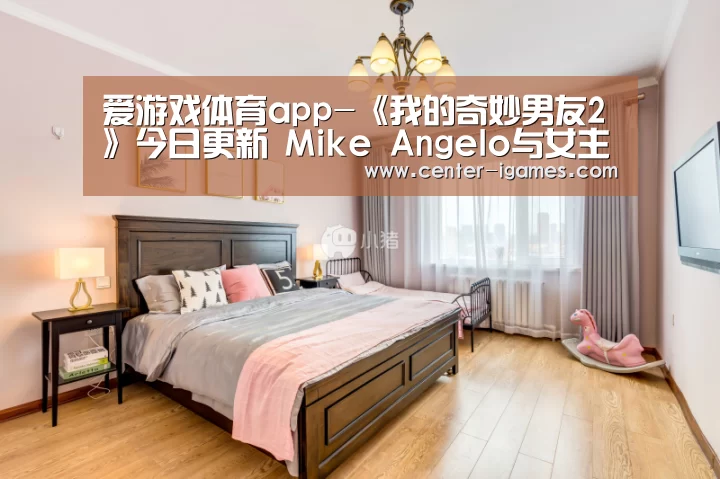 爱游戏体育app-《我的奇妙男友2》今日更新 Mike Angelo与女主高甜互动(图1) ayx下载